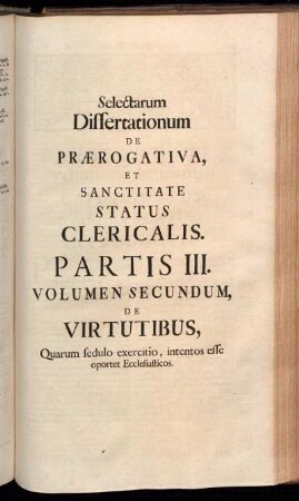 Selectarum Dissertationum De Prærogativa, [...]. Partis III. Volumen Secundum, De Virtutibus, Quarum sedulo exercitio, intentos esse oportet Ecclesiasticos.