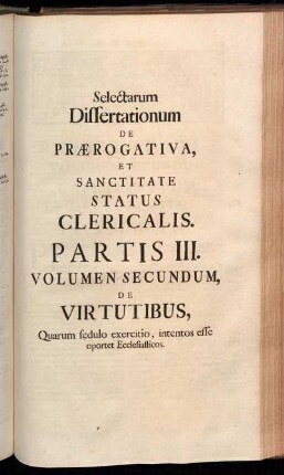 Selectarum Dissertationum De Prærogativa, [...]. Partis III. Volumen Secundum, De Virtutibus, Quarum sedulo exercitio, intentos esse oportet Ecclesiasticos.