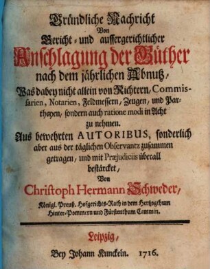 Gründliche Nachricht Von Gericht- und aussergerichtlicher Anschlagung der Güther nach dem jährlichen Abnutz : Was dabey nicht allein von Richtern, Commissarien, Notarien, Feldmessern, Zeugen, und Partheyen, sondern auch ratione modi in Acht zu nehmen. Aus bewehrten Autoribus, sonderlich aber aus der täglichen Observantz zusammen getragen, und mit Praejudiciis überall bestärcket
