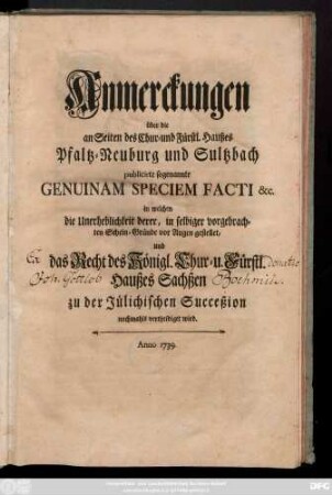 Anmerckungen über die an Seiten des Chur- und Fürstl. Haußes Pfaltz-Neuburg und Sultzbach publicirte sogenannte Genuinam Speciem Facti &c. in welchen die Unerheblichkeit derer, in selbiger vorgebrachten Schein-Gründe vor Augen gestellet, und das Recht des Königl. Chur- u. Fürstl. Haußes Sachßen zu der Jülichischen Succeßion nochmahls vertheidiget wird