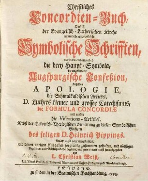 Christliches Concordien-Buch, Das ist der Evangelisch-Lutherischen Kirche sämmtliche gewöhnlichste Symbolische Schrifften : worinnen enthalten sind die drey Haupt-Symbola, die ungeänderte Augspurgische Confeßion, derselben Apologie, die Schmalkaldischen Artickel, D. Luthers kleiner und grosser Catechismus, die Formula Concordiæ und endlich die Visitations-Artickel. Nebst der Historisch-Theologischen Einleitung zu diesen Symbolischen Büchern des seligen D. Heinrich Pippings
