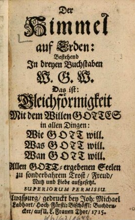 Der Himmel auf Erden: Bestehend In dreyen Buchstaben W. G. W. Das ist: Gleichförmigkeit Mit dem Willen Gottes in allen Dingen; Wie Gott will. Was Gott will. Wan Gott will. : Allen Gott-ergebenen Seelen zu sonderbahrem trost, Freud, Nutz und Liebe aufgesetzt