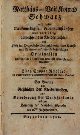 Matthäus und Veit Konrad Schwarz nach ihren merkwürdigsten Lebensumständen und vielfältig abwechselnden Kleidertrachten aus zwey im Herzoglich-Braunschweigischen Kunst- und Naturalienkabinette befindlichen Originalien ausführlich beschrieben und mit Anmerkungen erläutert : Ein Beytrag zur Geschichte der Kleidermoden, zur Beförderung der Menschenkunde und zur Kenntniß der deutschen Sprache des 16ten Jahrhunderts