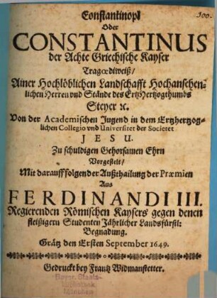 Constantinopl Oder Constantinus der Achte Griechische Kayser : Tragoediweiß, Ainer Hochlöblichen Landschafft Hochansehenlichen Herren und Stände des ErtzHertzogthumbs Steyer [et]c. Von der Academischen Jugend in dem Ertzhertzoglichen Collegio vnd Universitet der Societet Jesu. Zu schuldigen Gehorsamen Ehrn Vorgestelt, Mit darauff folgender Außthailung der Praemien Aus Ferdinandi III. Regierenden Römischen Kaysers gegen denen fleißigern Studenten Jährlicher Landsfürstl: Begnadung. Grätz den Ersten September 1649.