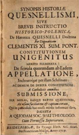 Synopsis Historiae Quesnellismi, Sive Brevis Instructio Historico-Polemica De Haeretica Quesnelli Doctrina : Per Dogmaticam Clementis XI. Sum. Pont. Constitutionem Unigenitus Merito Fulminata: De frivola quorundam ab Eadem Appellatione, Inchoatoque per illam Schismate: Ac Demum De debita Constitutioni A Catholicis omnibus Submissione; Per Meras Easque Breves Quaestiones, Ad usum faciliorem & captum eorum, Qui in periculosa hac causa minus informati sunt, Digesta