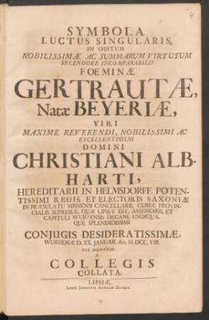 Symbola Luctus Singularis : In Obitum Nobilissimæ Ac Summarum Virtutum Splendore Incomparabilis Foeminæ Gertrautæ Natæ Beyeriæ, Viri ... Christiani Albharti ... Coniugis Desideratissimæ, Wurzenæ D. XX. Ianuar. Ao. M.DCC.VIII. Pie Denatae A Collegis Collata