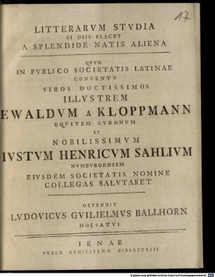 Litterarvm Stvdia, Si Diis Placet, A Splendide Natis Aliena Qvvm In Pvblico Societatis Latinae Conventu Viros Doctissimos Illvstrem Ewaldvm A Kloppmann Eqvitem Cvronvm Et Nobilissimvm Ivstvm Henricvm Sahlivm Nvmbvrgensem Eivsdem Societatis Nomine Collegas Salvtaret Ostendit Lvdovicvs Gvilielmvs Ballhorn Holsatvs