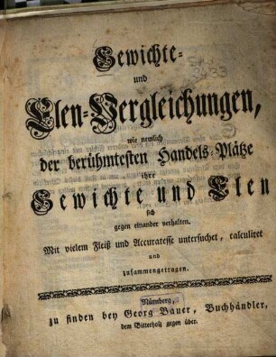 Gewichte- und Elen-Vergleichungen, wie nemlich der berühmtesten Handels-Plätze ihre Gewichte und Elen sich gegen einander verhalten : it vielem Fleiß und Accuratesse untersuchet, calculiret und zusammengetragen