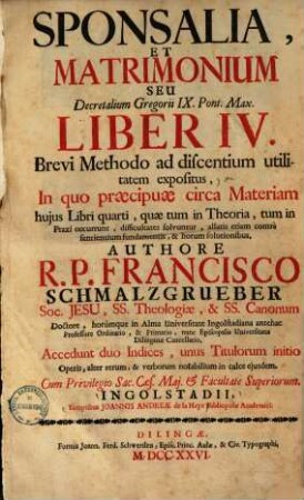 Sponsalia, et matrimonium, seu Decretalium Gregorii IX. Pont. Max. liber IV. : Brevi Methodo ad discentium utilitatem expositus, In quo praecipuae circa Materiam hujus Libri quarti, quae tum in Theoria, tum in Praxi occurunt, difficultates solvuntur ... ; Accedunt duo Indices, ...