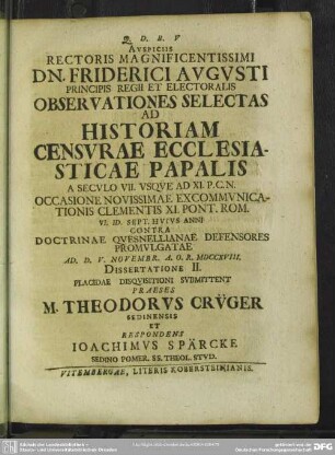 Auspiciis Rectoris Magnificentissimi ... Observationes Selectas Ad Historiam Censurae Ecclesiasticae Papalis A Seculo VII. Usque Ad XI. P. C. N. Occasione Novissimae Excommunicationis Clementis XI. Pont. Rom. VI. Id. Sept. Huius Anni Contra Doctrinae Quesnellianae Defensores Promulgatae ... Dissertatione II. Placidae Disquisitioni Submittent Praeses M. Theodorus Crüger Sedinensis Et Respondens Joachims Spärcke ...