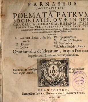 Parnassus Societatis Iesv : hoc est, Poemata Patrum Societatis, Quae In Belgio, Gallia, Germania, Hispania, Italia, Polonia &c. Vel Hactenus Excusa Sunt, Vel recens elucubrata studiose conquisita, accurare recensita, & in aliquot Classes divisa: quarum I. continet Epica, seu Heroica. II. Elegias. III. Lyrica. IV. Epigrammata. V. Comica & Tragica. VI. Symbolica. VII. Sylvas, seu Miscellanea ...