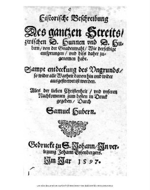 Historische Beschreibung || Des gantzen Streits/|| zwischen D.Hunnen vnd D.Hu=||bern/ von der Gnadenwahl/ Wie derselbige || entsprungen/ vnd biss daher zu=||genomen habe.|| Sampt entdeckung des Vngrunds/|| so wider alle Warheit davon hin vnd wider || ausgestrewet ist worden.|| ... in Druck || gegeben/ Durch || Samuel Hubern.||