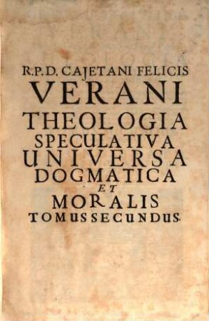 R. P. D. Cajetani Felicis Verani Niciensis Clerici Regularis S. Theol. Profess. Theologia Specvlativa Universa Dogmatica, Et Moralis, In Qva Selecta tum Veterum, tum Recentiorum Theologorum placita assumpta ad praecipuas difficultates enodandas, quae pugnacibus quaestionum contentionibus in Scholis controvertuntur, accurata examinantur discussione ... : Octo Tomis Digesta, 2. Complectens Tractatus De Visione Beata. Scientia, Et Voluntate Dei. Deque Praedestinatione Sanctorum. Et Reprobatione Impiorum