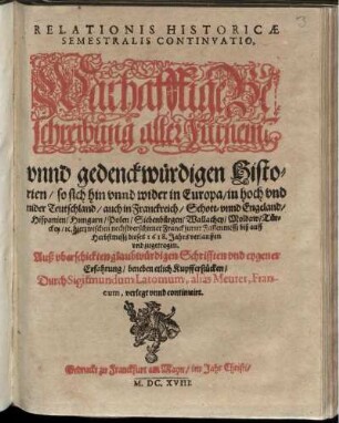 Relationis Historicae Semestralis Continuatio, Warhafftige Beschreibung aller Fürnem[en] unnd gedenckwürdigen Historien/ so sich hin unnd wider in Europa/ in hoch und nider Teutschland/ auch in Franckreich/ Schott- unnd Engeland/ Hispanien/ Hungarn/ Polen/ Siebenbürgen/ Wallachey/ Moldaw/ Türckey/ [et]c. hierzwischen nechstverschiener Franckfurter Fastenmessz biß auff Herbstmessz dieses 1618. Jahrs verlauffen unnd zugetragen : Auß uberschickten glaubwürdigen Schrifften und eygener Erfahrung/ beneben etlich Kupfferstücken