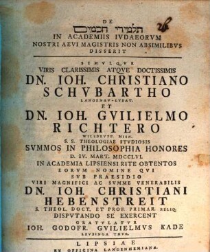 De Talmîdê ḥaḵāmîm in academiis Iudaeorum nostri aevi magistris non absimilibus disserit simulque viris clarissimis ... Dn. Ioh. Christiano Schubartho et Dn. Ioh. Guilielmo Richtero ... summos in Philosophia honores ... obtentos eorum nomine qui sub praesidio ... Dn. Ioh. Christiani Hebenstreit ... disputando se exercent gratulatur Ioh. Godofr. Guilielmus Kade