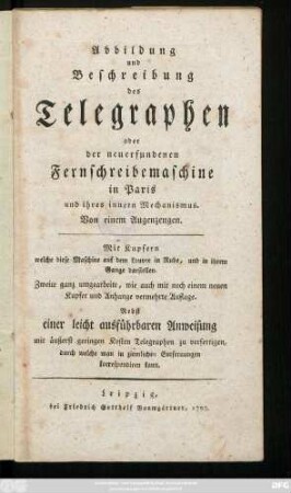 Abbildung und Beschreibung des Telegraphen oder der neuerfundenen Fernschreibemaschine in Paris und ihres innern Mechanismus : Mit Kupfern welche diese Maschine auf dem Louvre in Ruhe, und in ihrem Gange darstellen ; Nebst einer leicht ausführbaren Anweisung mit äußerst geringen Kosten Telegraphen zu verfertigen, durch welche man in ziemlichen Entfernungen korrespondiren kann