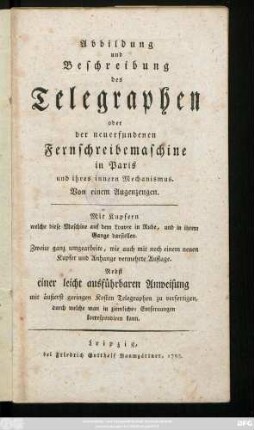 Abbildung und Beschreibung des Telegraphen oder der neuerfundenen Fernschreibemaschine in Paris und ihres innern Mechanismus : Mit Kupfern welche diese Maschine auf dem Louvre in Ruhe, und in ihrem Gange darstellen ; Nebst einer leicht ausführbaren Anweisung mit äußerst geringen Kosten Telegraphen zu verfertigen, durch welche man in ziemlichen Entfernungen korrespondiren kann