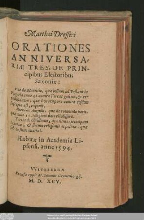 Matthaei Dresseri || ORATIONES || ANNIVERSA=||RIAE TRES, DE PRIN-||cipibus Electoribus || Saxoniae:|| Vna de Mauritio ... || Altera de Augusto ... || Tertia de Christiano ... || Habitae in Academia Li-||psensi, anno 1594.||