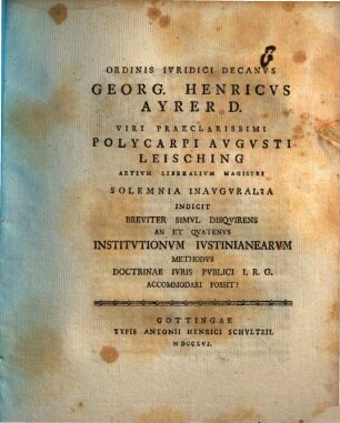 Ordinis iuridici decanus Georg. Henricus Ayrer D. viri praeclarissimi Polycarpi Augusti Leisching, artium liberalium magistri, solemnia inauguralia indicit, breviter simul disquirens An et quatenus Institutionum Iustinianearum methodus doctrinae iuris publici I. R. G. accommodari possit?