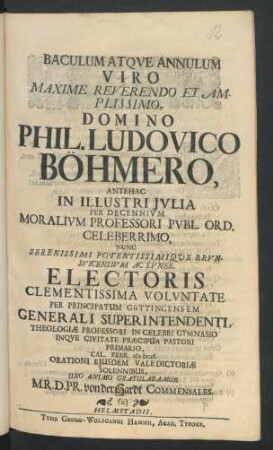 Baculum Atque Annulum Viro Maxime Reverendo Et Amplissimo, Domino Phil. Ludovico Böhmero, Antehac In Illustri Iulia Per Decennium Moralium Professori Publ. Ord. Celeberrimo, Nunc Serenissimi Potentissimique Brunsvicensium Ac Luneb. Electoris Clementissima Voluntate Per Principatum Göttingensem Generali Superintendenti, Theologiæ Professori In Celebri Gymnasio Inque Civitate Præcipua Pastori Primario, Cal. Febr. MDCCI. Orationi Eiusdem Valedictoriæ Solennibus, Uno Animo Gratulabamur M. R. D. Pr. von der Hardt Commensales
