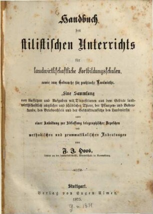 Handbuch des stilistischen Unterrichts für landwirthschaftliche Fortbildungsschulen sowie zum Gebrauche für praktische Landwirthe : e. Sammlung von Aufsätzen u. Aufgaben mit Dispositionen aus d. Gebiete landwirthschaftl. nützl. u. schädl. Thiere, d. Pflanzen- u. Bodenkunde, d. Briefwechsels u. d. Geschäftsaufsätze d. Landwirths nebst e. Anleitung zur Abfassung telegraph. Depeschen u. method. u. grammatikal. Andeutungen
