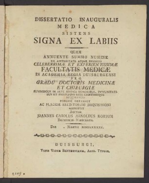 Dissertatio Inauguralis Medica Sistens Signa Ex Labiis : Quam Annuente Summo Numine Ex Auctoritate Atque Decreto Celeberrimæ Et Experientissimæ Facultatis Medicæ In Academia Regia Duisburgensi Pro Gradu Doctoris Medicinæ Et Chirurgiæ Summisque In Arte Medica Honoribus ... Publice Defendet ... Auctor Joannes Carolus Arnoldus Kortum Bochumio-Marcanus. Die []. Martii MDCCLXXXXV.
