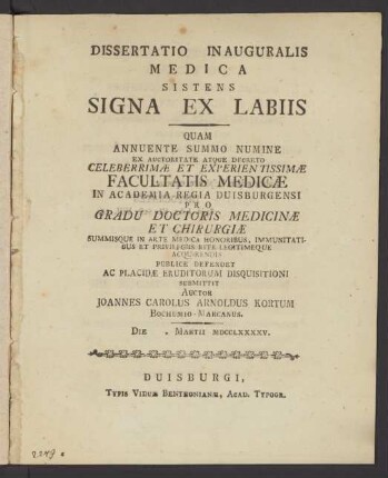 Dissertatio Inauguralis Medica Sistens Signa Ex Labiis : Quam Annuente Summo Numine Ex Auctoritate Atque Decreto Celeberrimæ Et Experientissimæ Facultatis Medicæ In Academia Regia Duisburgensi Pro Gradu Doctoris Medicinæ Et Chirurgiæ Summisque In Arte Medica Honoribus ... Publice Defendet ... Auctor Joannes Carolus Arnoldus Kortum Bochumio-Marcanus. Die []. Martii MDCCLXXXXV.