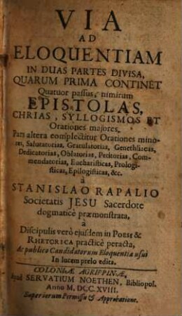 Via Ad Eloquentiam : In Duas Partes Divisa, Quarum Prima Continet Quatuor passus, nimirum Epistolas, Chrias, Syllogismos Et Orationes majores. Pars altera complectitur Orationes minores, Salutatorias, Gratulatorias, Genethliacas, Dedicatorias, Oblatorias, Petitorias, ... &c.