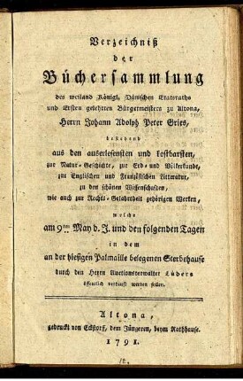 Verzeichniß der Büchersammlung des weiland Königl. Dänischen Etatsraths und Ersten gelehrten Bürgermeisters zu Altona, Herrn Johann Adolph Peter Gries, bestehend aus den auserlesensten und kostbarsten, zur Natur-Geschichte, zur Erd- und Völkerkunde, zur Englischen und Französischen Litteratur, zu den schönen Wissenschaften, wie auch zur Rechts-Gelahrtheit gehörigen Werken : welche am 9ten May d. J. und den folgenden Tagen in dem an der hiesigen Palmaille belegenen Sterbehause durch den Herrn Auctionsverwalter Lüders öffentlich verkauft werden sollen.
