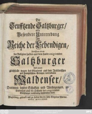 [1]: Die Seufftzende Saltzburger, Oder Besondere Unterredung Jm Reiche der Lebendigen, Zwischen einem der Religion halben aus dem Lande emigrirenden Saltzburger Und einem gleichfalls wegen des Glaubens aus dem Jtaliänischen und Frantzösischen Gräntzen vertriebenen Waldenser : Darinnen beyder Schicksale und Verfolgungen, insonderheit aber die Historie der emigrirenden Saltzburger vollständig beschrieben wird