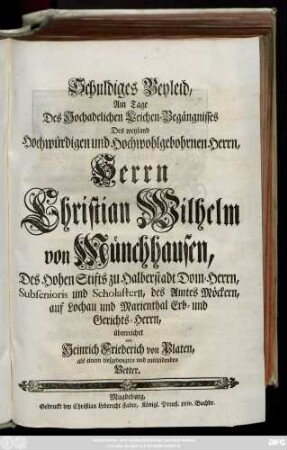 Schuldiges Beyleid, Am Tage Des Hochadelichen Leichen-Begängnisses Des weyland Hochwürdigen und Hochwohlgebohrnen Herrn ... Christian Wilhelm von Münchhausen, Des ... Stifts zu Halberstadt Dom-Herrn ... des Amtes Möckern ... Erb- und Gerichts-Herrn, überreichet von Heinrich Friederich von Platen ... Vetter