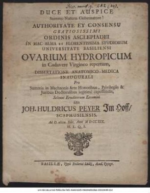 Authoritate Et Consensu Gratiosissimi Ordinis Asclepiadei In Hac Alma Et Florentissima Studiorum Universitate Basiliensi Ovarium Hydropicum in Cadavere Virgineo repertum : Dissertatione Anatomico-Medica Inaugurali Pro Summis in Machaonis Arte Honoribus, Privilegiis & Iuribus Doctoralibus legitimé capessendis
