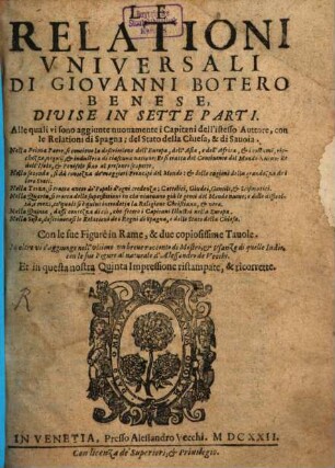 Le Relationi Vniversali Di Giovanni Botero Benese : Divisi In Sette Parti. Alle quali sono aggiunte nuouamente i Capitani dell'istesso Auttore, con le Relationi de Spagna; del Stato della Chiesa, & di Sauoia. ... Con le sue Figure in Rame, & due copiosissime Tauole. In oltre vi s'aggiunge nell'vltimo vn breuer racconto di Mostri, & di quelle Indie, con le sue Figure al naturale d'Alessandro de Vecchi, [Parte Prima]