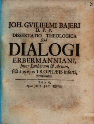 Joh. Gvilielmi Bajeri D.P.P. Dissertatio Theologica Qua Dialogi Erbermanniani, Inter Lutherum & Arium, fictitiis ejus Trophaeis inserti, excutiuntur