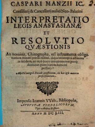 Caspari Manzii IC. ... Interpretatio Legis Anastasianae Et Resolvtio Qvaestionis An nomina, Chirographa, vel instrumenta obligationum minori pretio redimi, ijsq́ue redemptis actiones in solidum, an verò juxta concurrentem pretij duntaxat quantitatem exerceri possint? : Adjectâ integrâ Decade quaestionum, ex hac ipsa materia proficiscentium
