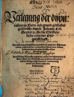 Verlegung der disputation zu Bern, mit grund götlicher geschrifft: durch Johann Eck ... An die Christenliche ordt der Eydgnosschafft : Ain tafel newer ketzerischen artickeln, so durch die Disputanten da ... bekant seind worden ... Kayserlicher Mayestat regiment verbot der disputation zu Bern, Auch des Bischoffs von Costentz vätterlich, vnd der Eydgenossen trewlich, verwarnung an die von Bern, wider die Disputation