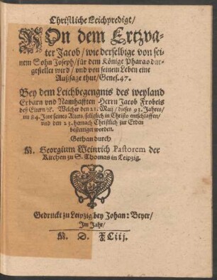 Christliche Leichpredigt/|| VOn dem Ertzva=||ter Jacob/ wie derselbige von sei=||nem Sohn Joseph/ für dem Könige Pharao dar=||gestellet wird ... || Bey dem Leichbegengnis des ... || Herrn Jacob Frobels || deß Eltern/ #[et]c. Welcher den 21. Maij/ dieses 93. Jahres/|| im 84. Jare seines Alters ... entschlaffen/|| ... Gethan durch || M. Georgium Weinrich Pastorem der || Kirchen zu S. Thomas in Leipzig.||