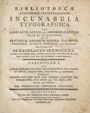 Bibliothecæ Academicæ Ingolstadiensis Incunabula Typographica Seu Libri Ante Annum 1500 Impressi Circiter Mille Et Quadringenti, Fasciculus I. Qui Libros Complectitur Nota Anni Insignitos Ultra Centum Et Viginti, Eosque Omnes Ante Annum 1477 Impressos : Accedunt Totidem Fere Libri Nota Anni Impressa Carentes, Sed Probabilissime Ante Annum 1477, Vel Certe Ante Annum 1480 Impressi