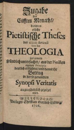 Zugabe des Eilfften Monaths, darinnen etliche Pietistische Theses des ersten Articuli von der Theologia ins gemein gründlich untersuchet, aus der Pietisten eigenen Principiis deutlich erklähret, und damit ihr Betrug in der so genandten Synopsi Veritatis augenscheinlich gezeiget wird