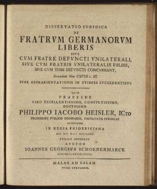 Dissertatio Iuridica De Fratrum Germanorum Liberis Sive Cum Fratre Defuncti Unilaterali, Sive Cum Fratris Unilateralis Filiis, Sive Cum Thiis Defuncti Concurrant : Secundum Nov. CXVIII. c. III. Iure Repraesentationis In Stirpes Succedentibus / Quam Praeside ... Philippo Jacobo Heisler, ICto Professore Publico Ordinario, ... Die XII Maii MDCCLXXV. Publice Defendet Auctor Joannes Georgius Schoenermarck Kyritzio - Prignitzius.