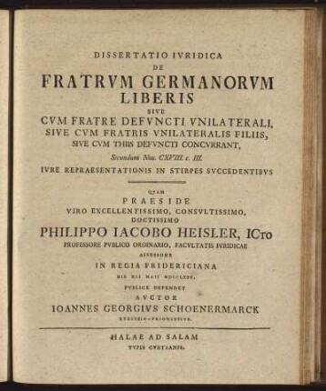 Dissertatio Iuridica De Fratrum Germanorum Liberis Sive Cum Fratre Defuncti Unilaterali, Sive Cum Fratris Unilateralis Filiis, Sive Cum Thiis Defuncti Concurrant : Secundum Nov. CXVIII. c. III. Iure Repraesentationis In Stirpes Succedentibus / Quam Praeside ... Philippo Jacobo Heisler, ICto Professore Publico Ordinario, ... Die XII Maii MDCCLXXV. Publice Defendet Auctor Joannes Georgius Schoenermarck Kyritzio - Prignitzius.