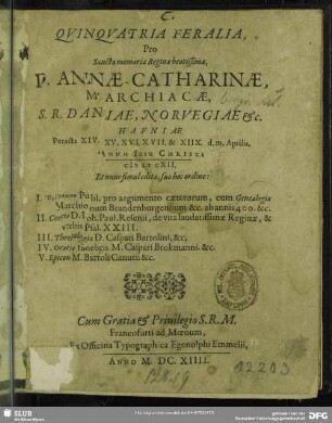 Quinquatria Feralia, Pro Sancta memoria Reginae beatissimae, D. Annae-Catharinae, Marchicae, S.R. Daniae, Norvegiae &c. : Hafniae Peracta XIV. XV. XVI. XVII. & XIIX. d.m. Aprilis ... MDCXII. ; Et nunc simul edita, suo hoc ordine: I. Programma Publ. pro argumento caeterorum, cum Genealogia Marchionum Brandenburgensium ... II. Concio D. Joh. Paul. Resenii, de vita laudatissimae Reginae ... III. Threnologia D. Caspari Bartolini, &c. IV. Oratio funebris M. Caspari Brokmanni. &c. V. Epicon M. Bartoli Canutii &c.