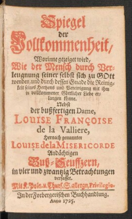 Spiegel der Vollkommenheit, Worinne gezeiget wird, Wie der Mensch durch Verleugnung seiner selbst sich zu Gott wenden, und durch dessen Gnade die Reinigkeit seines Hertzens und Vereinigung mit ihm in vollkommener Göttlicher Liebe erlangen könne : Nebst der bußfertigen Dame, Louise Françoise de la Valliere, Hernach genannter Louise de la Misericorde Andächtigen Buß-Seuffzern, in vier und zwantzig Betrachtungen verfasset