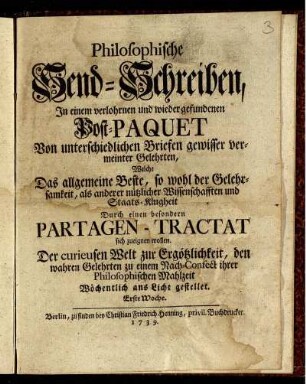 Philosophische Send-Schreiben : In einem verlohrnen und wieder gefundenen Post-Paquet ; Von unterschiedlichen Briefen gewisser vermeinter Gelehrten, Welche Das allgemeine Beste, so wohl der Gelehrsamkeit, als anderer nützlicher Wissenschafften und Staats-Klugheit Durch einen besondern Partagen-Tractat sich zueignen wollen ; Der curieusen Welt zur Ergötzlichkeit, den wahren Gelehrten zu einem Nach-Confect ihrer Philosophischen Mahlzeit Wöchentlich ans Licht gestellet ; Erste Woche