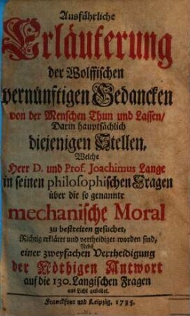 Ausführliche Erläuterung der Wolffischen vernünftigen Gedancken von der Menschen Thun und Lassen : Darin hauptsächlich diejenigen Stellen, Welche Herr D. und Prof. Joachimus Lange in seinen philosophischen Fragen über die so genannte mechanische Moral zu bestreiten gesuchet, Richtig erkläret und vertheidiget worden sind, Nebst einer zweyfachen Vertheidigung der Nöthigen Antwort auf die 130. Langischen Fragen ans Licht gestellet