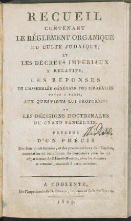 Recueil contenant le règlement organique du culte judaique, et les décrets impériaux y relatifs : les réponses de l'Assemblée Générale des Israélites, tenu à Paris aux questions lui proposées ; et les décisions doctrinales du Grand Sanhédrin ; précédé d'un précis des faits et cérémonies, et des procès-verbaux de l'élection, nomination et installation du consistoire israélite du département de Rhin-et-Moselle, avec les discours et sermons prononcés à cette occasion