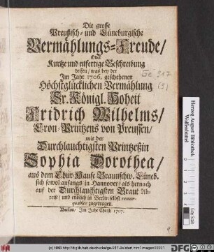 Die grosse Preußisch- und Lüneburgische Vermählungs-Freude, Oder Kurtze und eilfertige Beschreibung dessen, was bey der Jm Jahr 1706. geschehenen Höchstglücklichen Vermählung Sr. Königl. Hoheit Fridrich Wilhelms, Cron-Printzens von Preussen, mit der Durchlauchtigsten Printzeßin Sophia Dorothea, aus dem Chur-Hause Braunschw. Lüneb. sich sowol anfangs in Hannover, als hernach auf der Durchlauchtigsten Braut Abreise, und endlich in Berlin selbst remarquables zugetragen