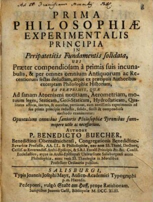 Prima Philosophiae Experimentalis Principia In Peripateticis Fundamentis solidata : Ubi Praeter compendiosam a primis suis incunabulis, & per omnes omnium Antiquorum ac Recentiorum sectas deductam, atque ex praecipuis Authoribus excerptam Philosophiae Historiam, Ea Praeprimis, Quae Ad sanam Atomismi notitiam, Aerometriam, motuum leges, Staticam, Geo-Staticam, Hydrostaticam, Qualitates activas, inertes, & occultas, pertinent, cum novissimis experimentis ad sua prima principia reductis, solida, facili & compendiosa methodo examinantur: Opusculum omnibus sanioris Philosophiae Tyronibus summopere utile ac necessarium