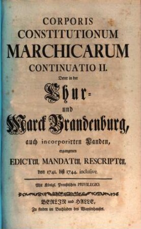 Corpus Constitutionum Marchicarum, Oder Königl. Preußis. und Churfürstl. Brandenburgische in der Chur- und Marck Brandenburg, auch incorporirten Landen publicirte und ergangene Ordnungen, Edicta, Mandata, Rescripta etc. : Von Zeiten Friedrichs I. Churfürstens zu Brandenburg, etc. biß ietzo unter der Regierung Friderich Wilhelms Königs in Preussen etc. ad annum 1736. inclusive, [8]. Continuatio II. Derer in der Chur- und Marck Brandenburg, auch incorporirten Landen, ergangenen Edicten ... von 1741. biß 1744. inclusive