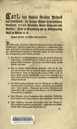 Carl, von Gottes Gnaden Primas von Teutschland, des heiligen Stuhls zu Regensburg Erzbischof, ... Fügen hiermit zu wissen und verordnen Da Wir nach, gehorsamst geschehener Vorlage der bisher bei Unsern verschiedenen Appellationsgerichten bestandenen verschiedenen Formen, besonders in Rücksicht der zur Oberappellation geeigneten Summe, Einförmigkeit einzuführen beschlossen haben, so wird diese Unsere Entschließung dahin bekannt gemacht: ... : [So geschehen und gegeben Aschaffenburg den 6ten Mai 1805.]